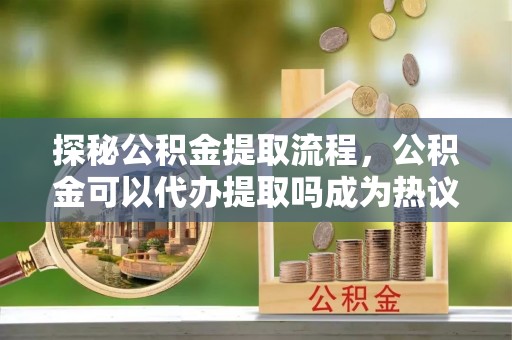禅城探秘公积金提取流程，公积金可以代办提取吗成为热议焦点