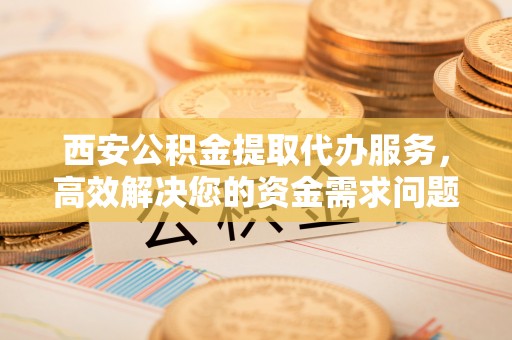 禅城西安公积金提取代办服务，高效解决您的资金需求问题
