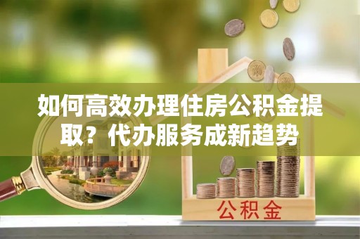 禅城如何高效办理住房公积金提取？代办服务成新趋势