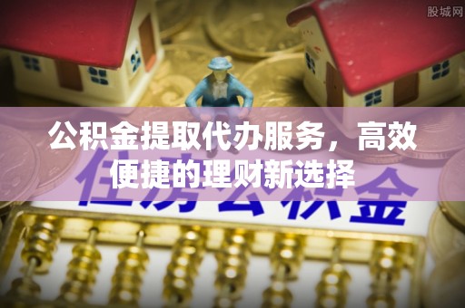 禅城公积金提取代办服务，高效便捷的理财新选择