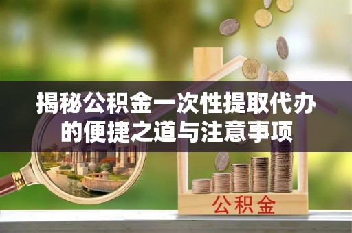 禅城揭秘公积金一次性提取代办的便捷之道与注意事项