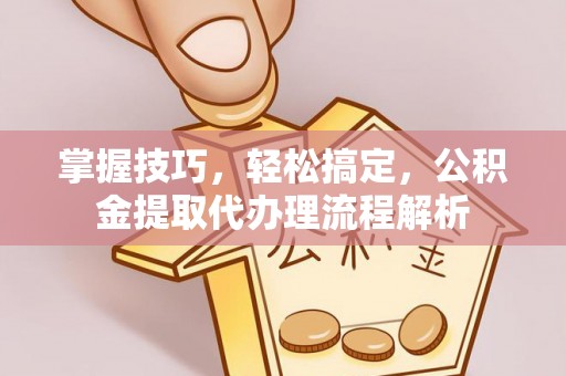 禅城掌握技巧，轻松搞定，公积金提取代办理流程解析
