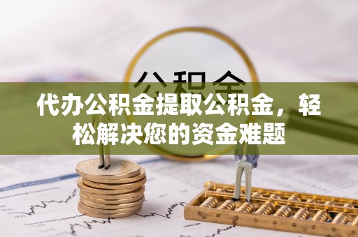 禅城代办公积金提取公积金，轻松解决您的资金难题