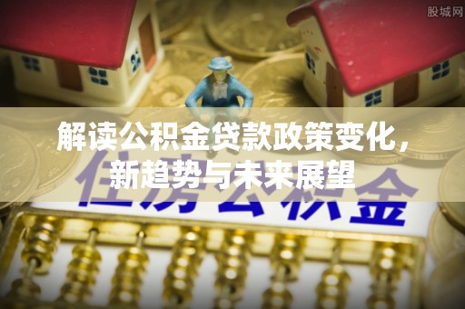 禅城解读公积金贷款政策变化，新趋势与未来展望