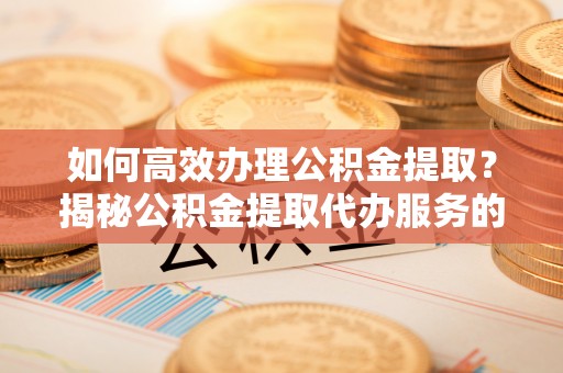 禅城如何高效办理公积金提取？揭秘公积金提取代办服务的优势与注意事项