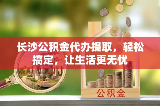 禅城长沙公积金代办提取，轻松搞定，让生活更无忧