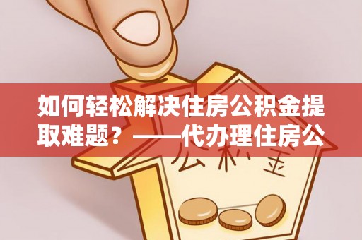 禅城如何轻松解决住房公积金提取难题？——代办理住房公积金提取服务解析