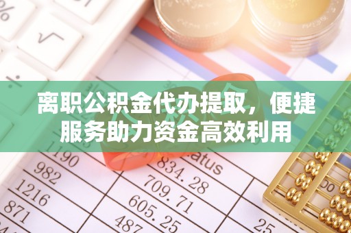禅城离职公积金代办提取，便捷服务助力资金高效利用