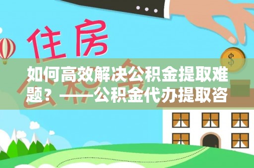 禅城如何高效解决公积金提取难题？——公积金代办提取咨询服务全解析
