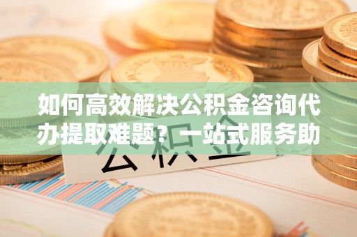 禅城如何高效解决公积金咨询代办提取难题？一站式服务助您轻松搞定