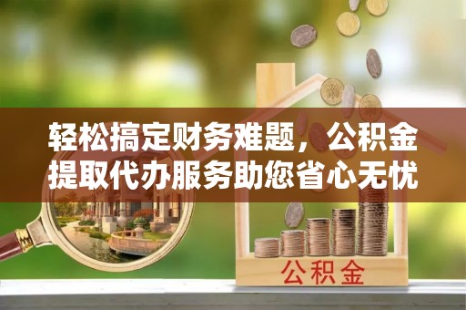 禅城轻松搞定财务难题，公积金提取代办服务助您省心无忧