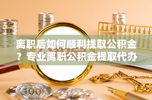 禅城离职后如何顺利提取公积金？专业离职公积金提取代办服务指南