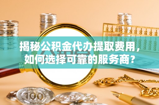 禅城揭秘公积金代办提取费用，如何选择可靠的服务商？