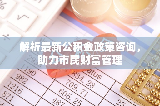 禅城解析最新公积金政策咨询，助力市民财富管理