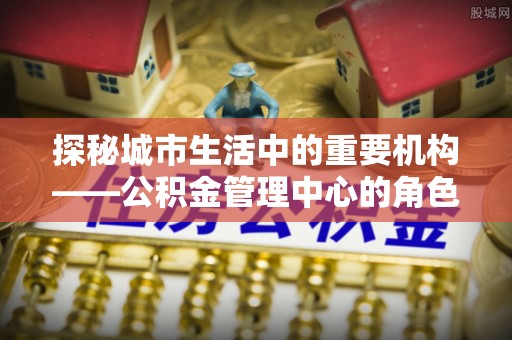 禅城探秘城市生活中的重要机构——公积金管理中心的角色与意义