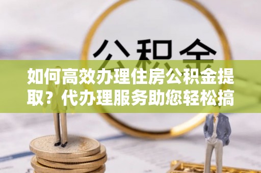 禅城如何高效办理住房公积金提取？代办理服务助您轻松搞定