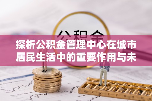 禅城探析公积金管理中心在城市居民生活中的重要作用与未来发展趋势