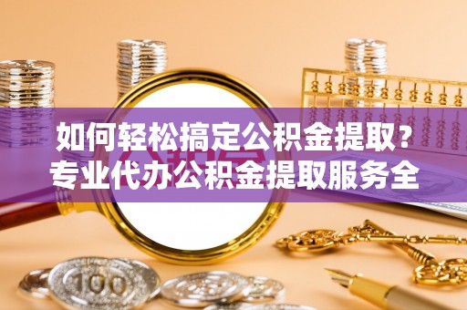 禅城如何轻松搞定公积金提取？专业代办公积金提取服务全解析
