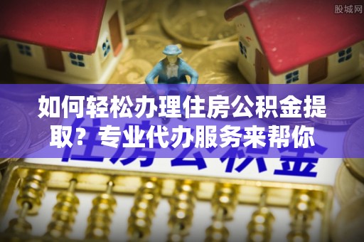 禅城如何轻松办理住房公积金提取？专业代办服务来帮你
