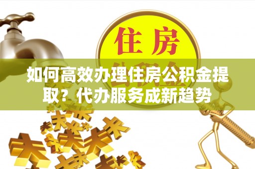 禅城如何高效办理住房公积金提取？代办服务成新趋势