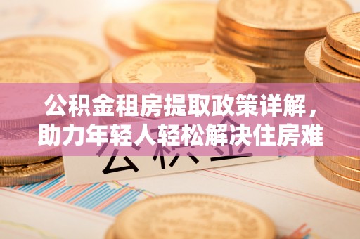 禅城公积金租房提取政策详解，助力年轻人轻松解决住房难题