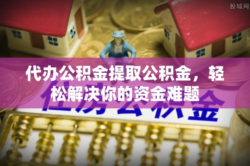 禅城代办公积金提取公积金，轻松解决你的资金难题