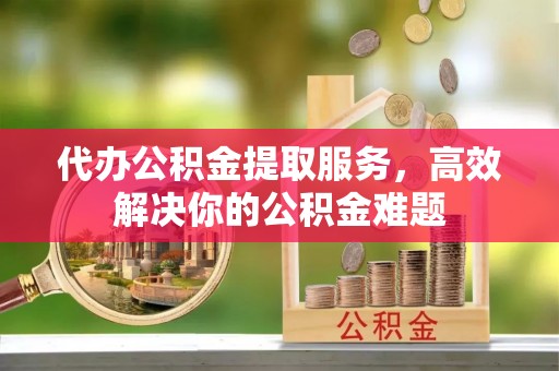 禅城代办公积金提取服务，高效解决你的公积金难题