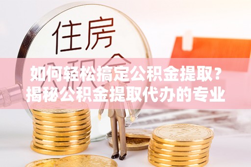 禅城如何轻松搞定公积金提取？揭秘公积金提取代办的专业服务