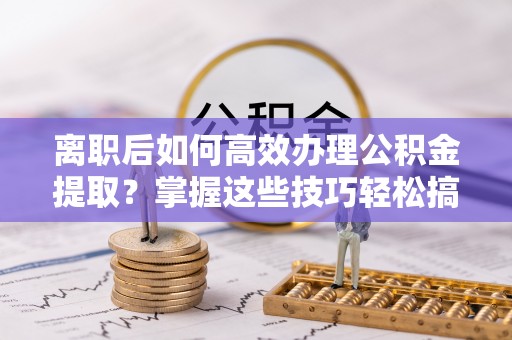 禅城离职后如何高效办理公积金提取？掌握这些技巧轻松搞定