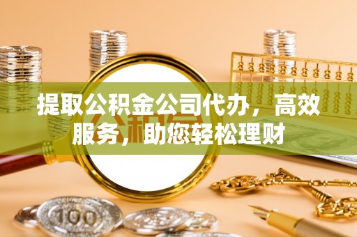 禅城提取公积金公司代办，高效服务，助您轻松理财
