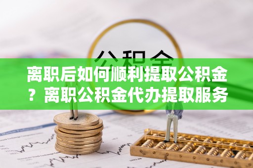 禅城离职后如何顺利提取公积金？离职公积金代办提取服务助力无忧办理