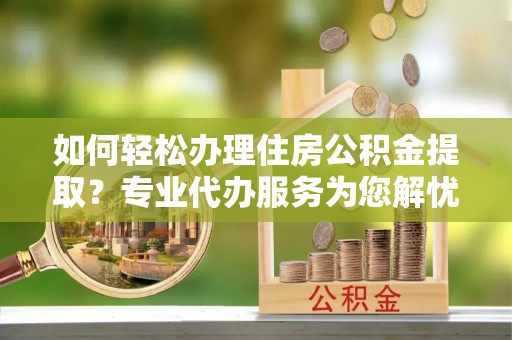 禅城如何轻松办理住房公积金提取？专业代办服务为您解忧