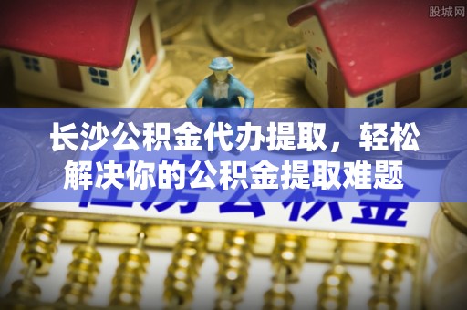禅城长沙公积金代办提取，轻松解决你的公积金提取难题