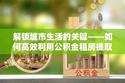 禅城解锁城市生活的关键——如何高效利用公积金租房提取实现居住自由