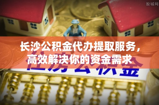 禅城长沙公积金代办提取服务，高效解决你的资金需求