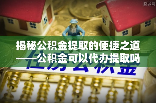 禅城揭秘公积金提取的便捷之道——公积金可以代办提取吗？