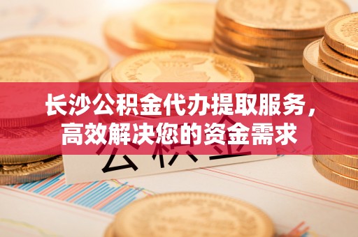 禅城长沙公积金代办提取服务，高效解决您的资金需求