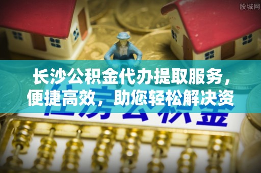 禅城长沙公积金代办提取服务，便捷高效，助您轻松解决资金需求