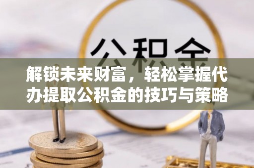 禅城解锁未来财富，轻松掌握代办提取公积金的技巧与策略