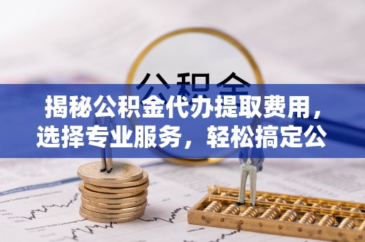 禅城揭秘公积金代办提取费用，选择专业服务，轻松搞定公积金提取