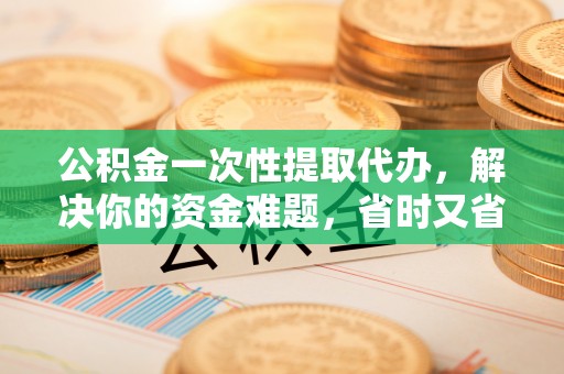 禅城公积金一次性提取代办，解决你的资金难题，省时又省心