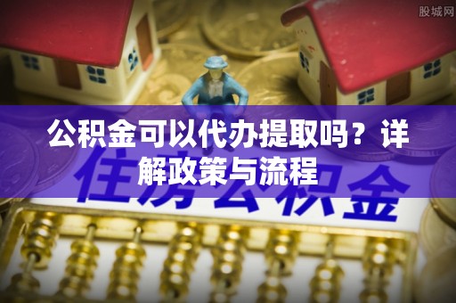 禅城公积金可以代办提取吗？详解政策与流程