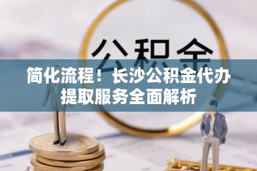 禅城简化流程！长沙公积金代办提取服务全面解析