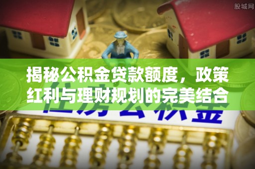 禅城揭秘公积金贷款额度，政策红利与理财规划的完美结合