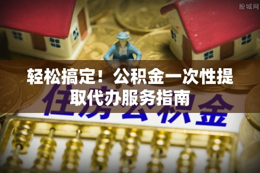 禅城轻松搞定！公积金一次性提取代办服务指南