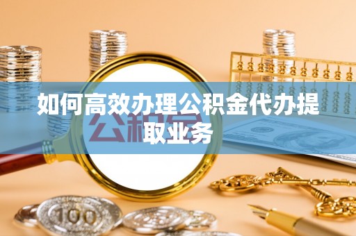 禅城如何高效办理公积金代办提取业务