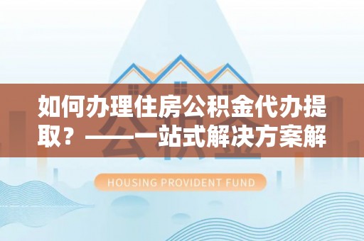 禅城如何办理住房公积金代办提取？——一站式解决方案解析