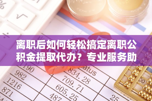 禅城离职后如何轻松搞定离职公积金提取代办？专业服务助你一臂之力